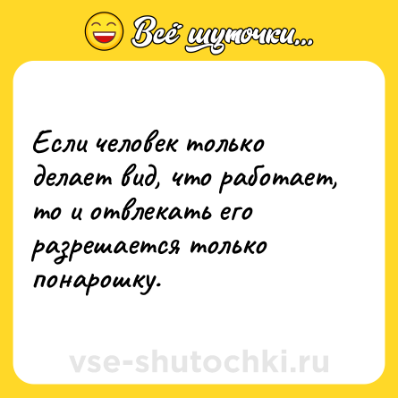 Шутка: Если человек только делает вид, что работает, то и отвлекать его разрешается только понарошку.