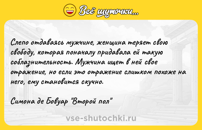 Цитата: Слепо отдаваясь мужчине, женщина теряет свою свободу, которая поначалу придавала ей такую соблазнительность. Мужчина ищет в ней свое отражение, но если это отражение слишком похоже на него, ему становится скучно. Симона де Бовуар Второй пол