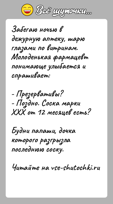 История: Забегаю ночью в дежурную аптеку, шарю глазами по витринам. Молоденькая фармацевт понимающе улыбается и спрашивает:- Презервативы?- Поздно. Соска марки ХХХ
