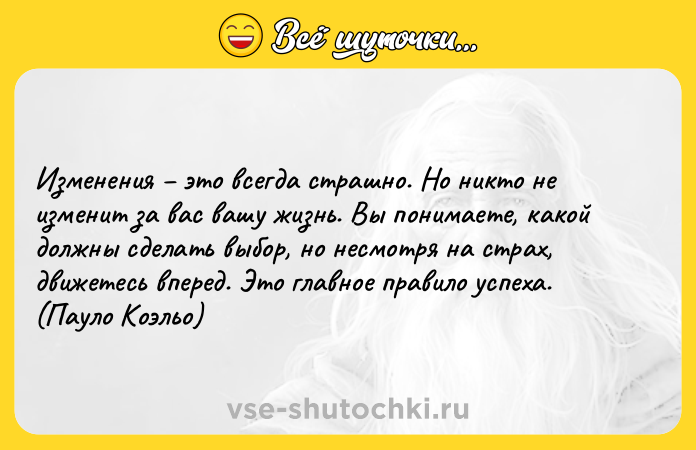 Цитата: Изменения это всегда страшно. Но никто не изменит за вас вашу жизнь. Вы понимаете, какой должны сделать выбор, но несмотря на страх, движетесь вперед. Это главное правило успеха. (Пауло Коэльо)