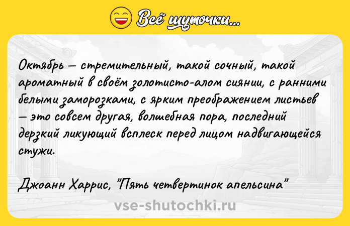 Цитата: Октябрь стремительный, такой сочный, такой ароматный в своём золотисто-алом сиянии, с ранними белыми заморозками, с ярким преображением листьев это совсем другая, волшебная пора, последний дерзкий ликующий всплеск перед лицом надвигающейся стужи. Джоанн Харрис, Пять четвертинок апельсина