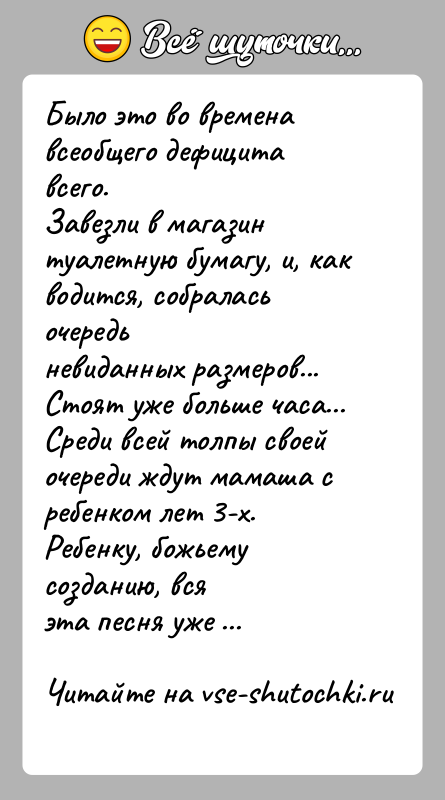 История: Было это во времена всеобщего дефицита всего.Завезли в магазин туалетную бумагу, и, как водится, собралась очередьневиданных размеров... Стоят уже больше