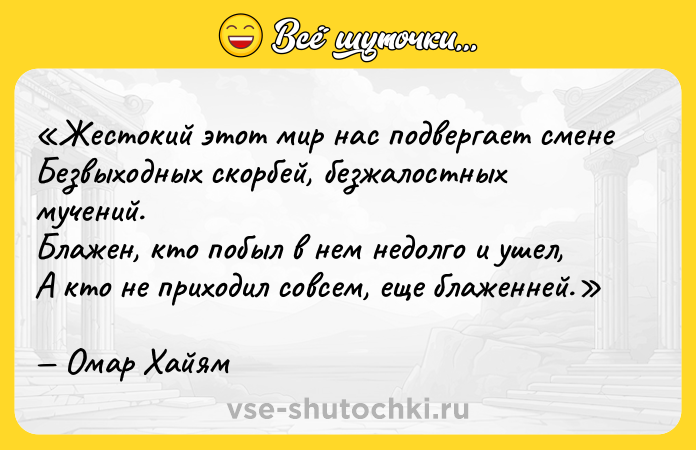 Цитата: Жестокий этот мир нас подвергает сменеБезвыходных скорбей, безжалостных мучений.Блажен, кто побыл в нем недолго и ушел,А кто не приходил совсем, еще блаженней.Омар Хайям