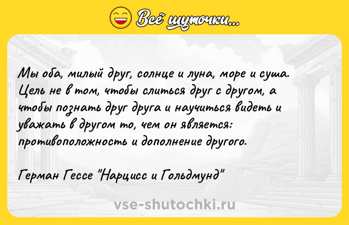 Цитата: Мы оба, милый друг, солнце и луна, море и суша. Цель не в том, чтобы слиться друг с другом, а чтобы познать друг друга и научиться видеть и уважать в другом то, чем он является: противоположность и дополнение другого.Герман Гессе Нарцисс и Гольдмунд