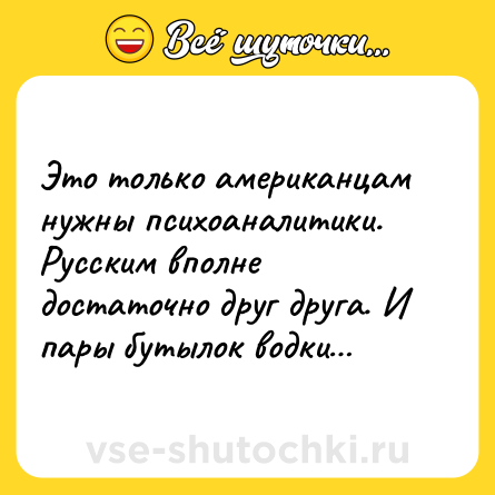 Шутка: Это только американцам нужны психоаналитики. Русским вполне достаточно друг друга. И пары бутылок водки…
