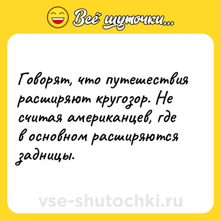 Шутка: Говорят, что путешествия расширяют кругозор. Не считая американцев, где в основном расширяются задницы.
