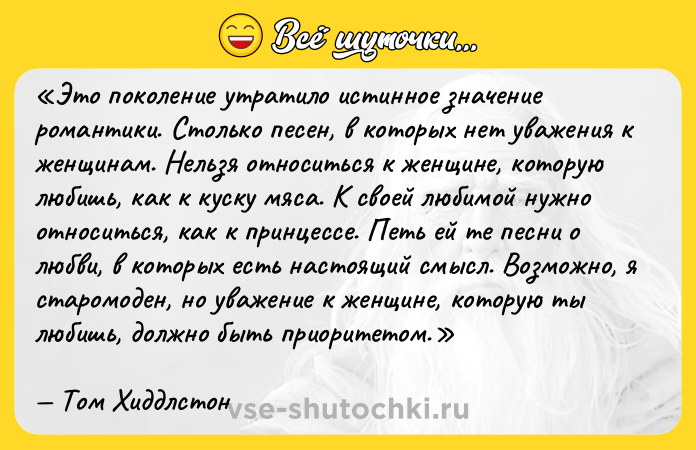 Цитата: Это поколение утратило истинное значение романтики. Столько песен, в которых нет уважения к женщинам. Нельзя относиться к женщине, которую любишь, как к куску мяса. К своей любимой нужно относиться, как к принцессе. Петь ей те песни о любви, в которых есть настоящий смысл. Возможно, я старомоден, но уважение к женщине, которую ты любишь, должно быть приоритетом. Том Хиддлстон