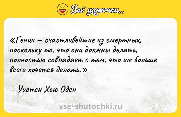 Цитата: Гении счастливейшие из смертных, поскольку то, что они должны делать, полностью совпадает с тем, что им больше всего хочется делать.Уистен Хью Оден