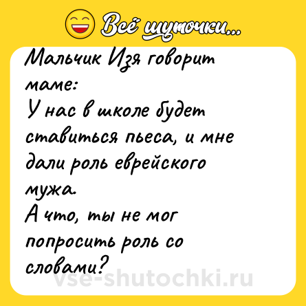 Шутка: Мальчик Изя говорит маме:У нас в школе будет ставиться пьеса, и мне дали роль еврейского мужа.А что, ты не мог попросить роль со словами?