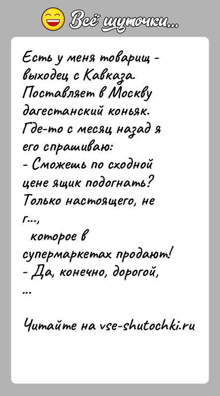 История: Есть у меня товарищ - выходец с Кавказа. Поставляет в Москвудагестанский коньяк. Где-то с месяц назад я его спрашиваю:- Сможешь