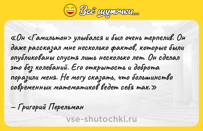 Цитата: Он улыбался и был очень терпелив. Он даже рассказал мне несколько фактов, которые были опубликованы спустя лишь несколько лет. Он сделал это без колебаний. Его открытость и доброта поразили меня. Не могу сказать, что большинство современных математиков ведет себя так.Григорий Перельман