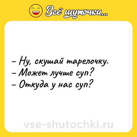 Шутка: – Ну, скушай тарелочку. <br>– Может лучше суп? <br>– Откуда у нас суп?