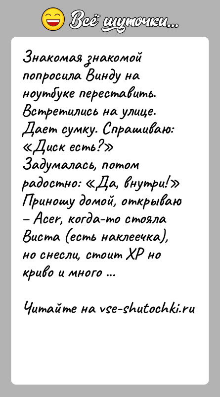 История: Знакомая знакомой попросила Винду на ноутбуке переставить. Встретились на улице. Дает сумку. Спрашиваю: Диск есть? Задумалась, потом радостно: Да, внутри! Приношу