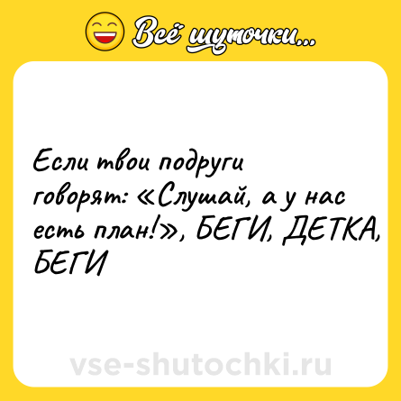 Шутка: Если твои подруги говорят: «Слушай, а у нас есть план!», БЕГИ, ДЕТКА, БЕГИ
