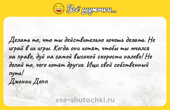 Цитата: Делать то, что ты действительно хочешь делать. Не играй в их игры. Когда они хотят, чтобы ты мчался на право, дуй на самой высокой скорости налево! Не делай то, чего хотят другие. Ищи свой собственный путь! Джонни Депп