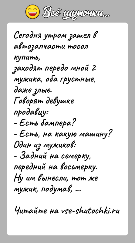 История: Сегодня утром зашел в автозапчасти тосол купить,заходят передо мной 2 мужика, оба грустные, даже злые.Говорят девушке продавцу:- Есть бампера?- Есть,