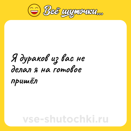 Шутка: Я дураков из вас не делал я на готовое пришёл