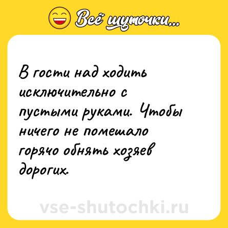 Шутка: В гости над ходить исключительно с пустыми руками. Чтобы ничего не помешало горячо обнять хозяев дорогих.