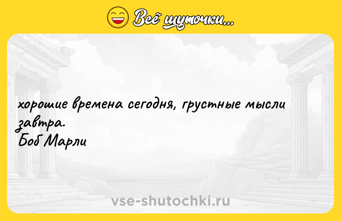 Цитата: хорошие времена сегодня, грустные мысли завтра. Боб Марли