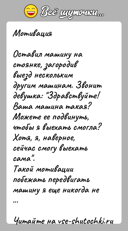 История: МотивацияОставил машину на стоянке, загородив выезд нескольким другим машинам. Звонит девушка: Здравствуйте! Ваша машина такая? Можете ее подвинуть, чтобы я