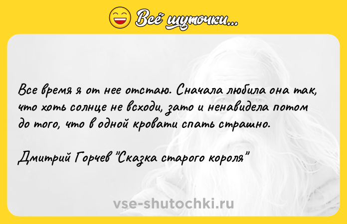 Цитата: Все время я от нее отстаю. Сначала любила она так, что хоть солнце не всходи, зато и ненавидела потом до того, что в одной кровати спать страшно. Дмитрий Горчев Сказка старого короля
