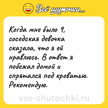 Шутка: Когда мне было 9, соседская девочка сказала, что я ей нравлюсь. В ответ я побежал домой и спрятался под кроватью. Рекомендую.