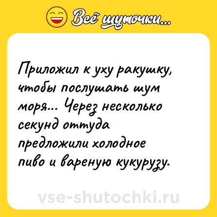 Шутка: Приложил к уху ракушку, чтобы послушать шум моря... Через несколько секунд оттуда предложили холодное пиво и вареную кукурузу.