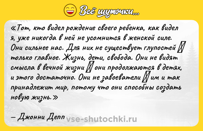 Цитата: Тот, кто видел рождение своего ребенка, как видел я, уже никогда в ней не усомнится в женской силе. Они сильнее нас. Для них не существует глупостей только главное. Жизнь, дети, свобода. Они не видят смысла в вечной жизни они продолжаются в детях, и этого достаточно. Они не завоеватели им и так принадлежит мир, потому что они способны создать новую жизнь.Джонни Депп