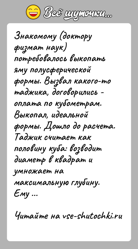 История: Знакомому (доктору физмат наук) потребовалось выкопать яму полусферической формы. Вызвал какого-то таджика, договорились - оплата по кубометрам.Выкопал, идеальной формы. Дошло