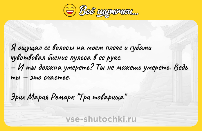 Цитата: Я ощущал ее волосы на моем плече и губами чувствовал биение пульса в ее руке. И ты должна умереть? Ты не можешь умереть. Ведь ты это счастье.Эрих Мария Ремарк Три товарища