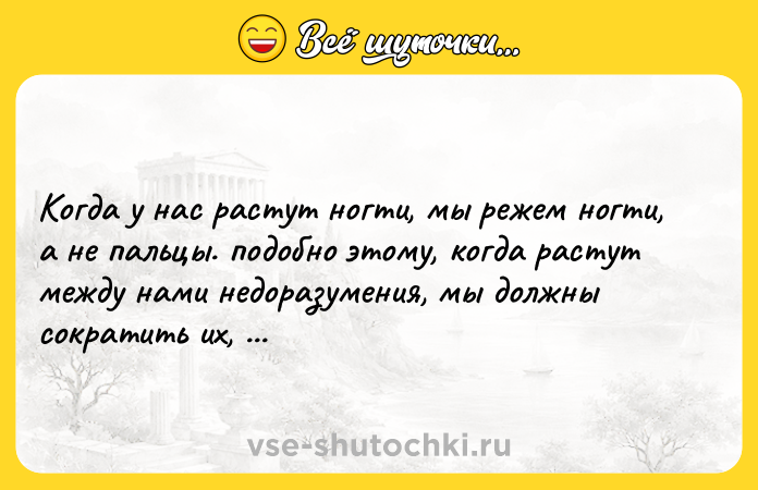 Цитата: Когда у нас растут ногти, мы режем ногти, а не пальцы. подобно этому, когда растут между нами недоразумения, мы должны сократить их, а не отношения.