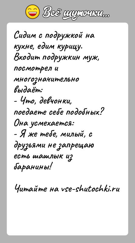 История: Сидим с подружкой на кухне, едим курицу.Входит подружкин муж, посмотрел и многозначительно выдаёт:- Что, девчонки, поедаете себе подобных?Она усмехается:- Я