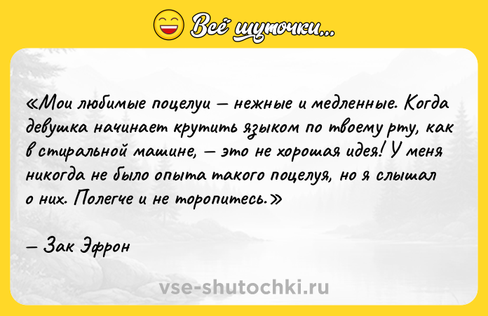 Цитата: Мои любимые поцелуи нежные и медленные. Когда девушка начинает крутить языком по твоему рту, как в стиральной машине, это не хорошая идея! У меня никогда не было опыта такого поцелуя, но я слышал о них. Полегче и не торопитесь.Зак Эфрон