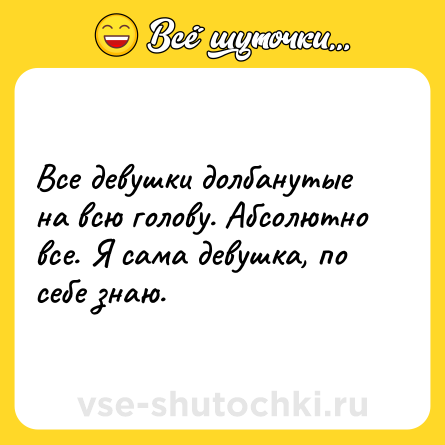 Шутка: Все девушки долбанутые на всю голову. Абсолютно все. Я сама девушка, по себе знаю.