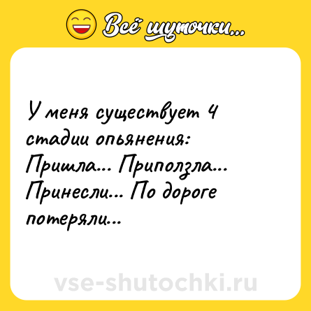 Шутка: У меня существует 4 стадии опьянения: Пришла... Приползла... Принесли... По дороге потеряли...