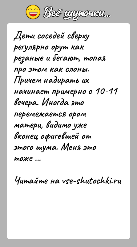История: Дети соседей сверху регулярно орут как резаные и бегают, топая про этом как слоны. Причем надирать их начинает примерно с