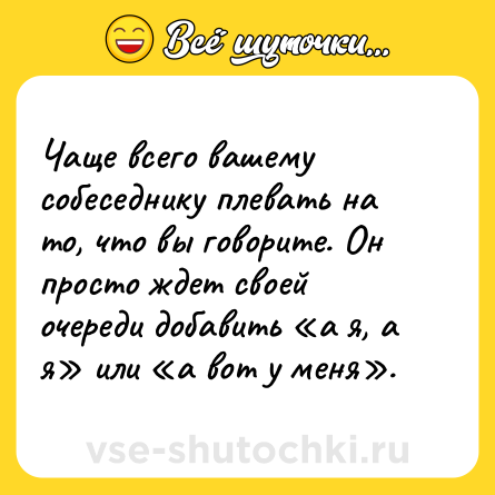 Шутка: Чаще всего вашему собеседнику плевать на то, что вы говорите. Он просто ждет своей очереди добавить «а я, а я» или «а вот у меня».