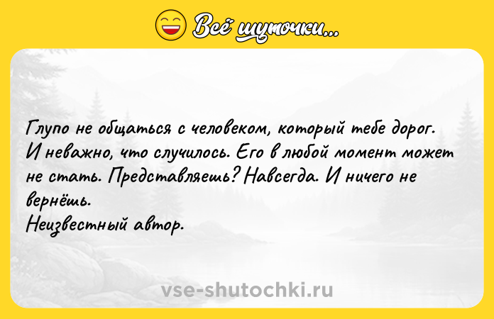 Цитата: Глупо не общаться с человеком, который тебе дорог. И неважно, что случилось. Его в любой момент может не стать. Представляешь? Навсегда. И ничего не вернёшь. Неизвестный автор.