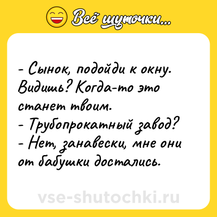 Шутка: - Сынок, подойди к окну. Видишь? Когда-то это станет твоим. - Трубопрокатный завод? - Нет, занавески, мне они от бабушки достались.