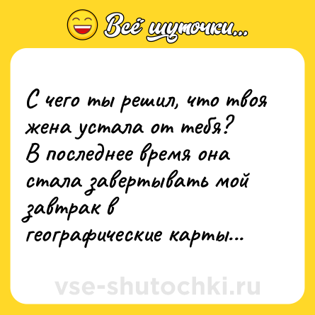 Шутка: С чего ты решил, что твоя жена устала от тебя?<br>В последнее время она стала завертывать мой завтрак в географические карты...