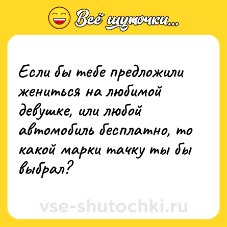 Шутка: Если бы тебе предложили жениться на любимой девушке, или любой автомобиль бесплатно, то какой марки тачку ты бы выбрал?