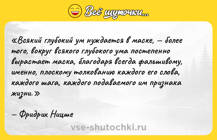 Цитата: Всякий глубокий ум нуждается в маске, более того, вокруг всякого глубокого ума постепенно вырастает маска, благодаря всегда фальшивому, именно, плоскому толкованию каждого его слова, каждого шага, каждого подаваемого им признака жизни.Фридрих Ницше