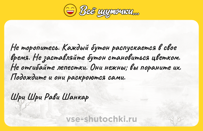 Цитата: Не торопитесь. Каждый бутон распускается в свое время. Не заставляйте бутон становиться цветком. Не отгибайте лепестки. Они нежны вы пораните их. Подождите и они раскроются сами.Шри Шри Рави Шанкар