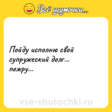 Шутка: Пойду исполню свой супружеский долг... пожру...