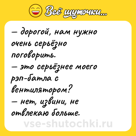 Шутка: — дорогой, нам нужно очень серьёзно поговорить.  <br>— это серьёзнее моего рэп-батла с вентилятором?  <br>— нет, извини, не отвлекаю больше.