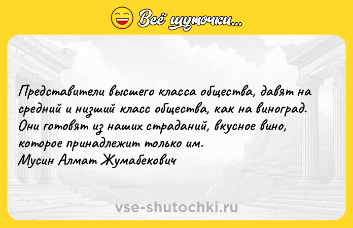 Цитата: Представители высшего класса общества, давят на средний и низший класс общества, как на виноград. Они готовят из наших страданий, вкусное вино, которое принадлежит только им. Мусин Алмат Жумабекович
