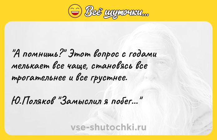 Цитата: А помнишь? Этот вопрос с годами мелькает все чаще, становясь все трогательнее и все грустнее. Ю.Поляков Замыслил я побег...