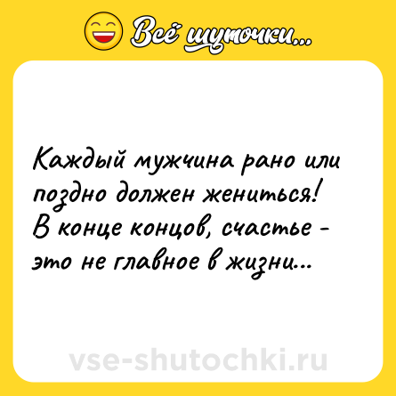 Шутка: Каждый мужчина рано или поздно должен жениться! В конце концов, счастье - это не главное в жизни...