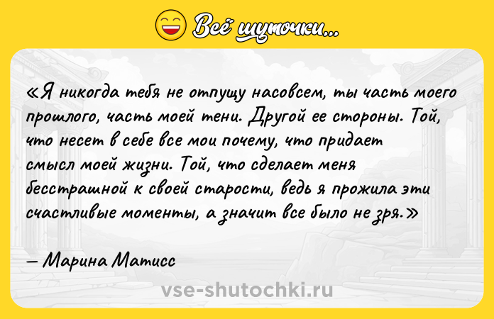 Цитата: Я никогда тебя не отпущу насовсем, ты часть моего прошлого, часть моей тени. Другой ее стороны. Той, что несет в себе все мои почему , что придает смысл моей жизни. Той, что сделает меня бесстрашной к своей старости, ведь я прожила эти счастливые моменты, а значит все было не зря.Марина Матисс