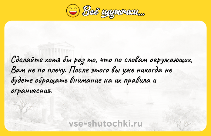 Цитата: Сделайте хотя бы раз то, что по словам окружающих, Вам не по плечу. После этого вы уже никогда не будете обращать внимание на их правила и ограничения.